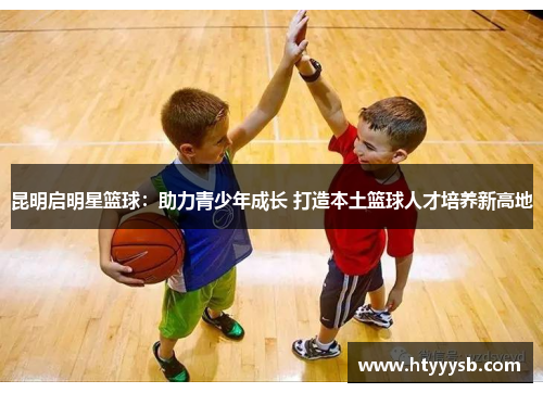 昆明启明星篮球：助力青少年成长 打造本土篮球人才培养新高地