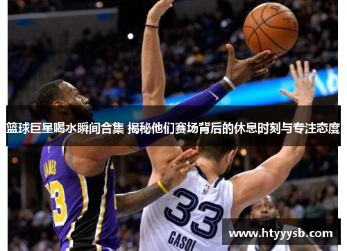 篮球巨星喝水瞬间合集 揭秘他们赛场背后的休息时刻与专注态度