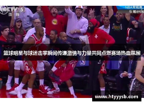 篮球明星与球迷击掌瞬间传递激情与力量共同点燃赛场热血氛围