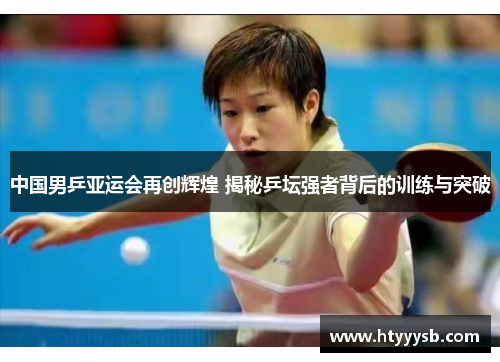 中国男乒亚运会再创辉煌 揭秘乒坛强者背后的训练与突破