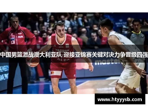 中国男篮激战澳大利亚队 迎接亚锦赛关键对决力争晋级四强